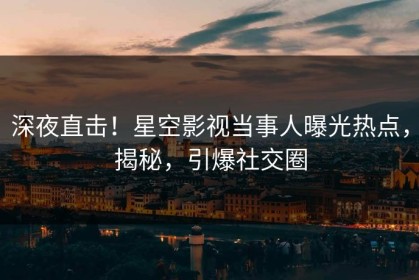 深夜直击！星空影视当事人曝光热点，揭秘，引爆社交圈