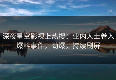 深夜星空影视上热搜：业内人士卷入爆料事件，劲爆，持续刷屏