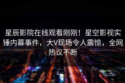星辰影院在线观看刚刚！星空影视实锤内幕事件，大V现场令人震惊，全网热议不断