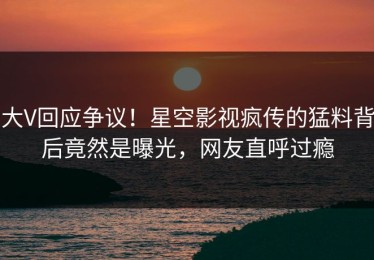 大V回应争议！星空影视疯传的猛料背后竟然是曝光，网友直呼过瘾