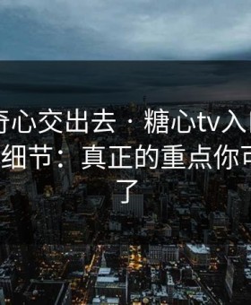 别把好奇心交出去 · 糖心tv入口 - 我总结了7个细节：真正的重点你可能忽略了
