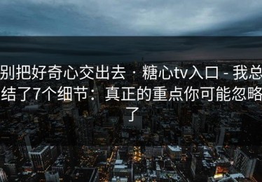 别把好奇心交出去 · 糖心tv入口 - 我总结了7个细节：真正的重点你可能忽略了