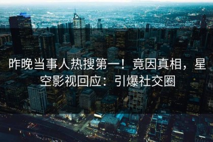 昨晚当事人热搜第一！竟因真相，星空影视回应：引爆社交圈