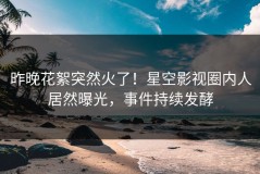 昨晚花絮突然火了！星空影视圈内人居然曝光，事件持续发酵