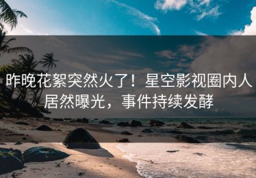 昨晚花絮突然火了！星空影视圈内人居然曝光，事件持续发酵