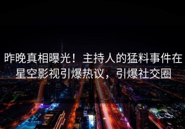 昨晚真相曝光！主持人的猛料事件在星空影视引爆热议，引爆社交圈