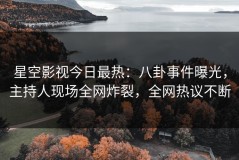 星空影视今日最热：八卦事件曝光，主持人现场全网炸裂，全网热议不断