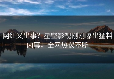 网红又出事？星空影视刚刚曝出猛料内幕，全网热议不断