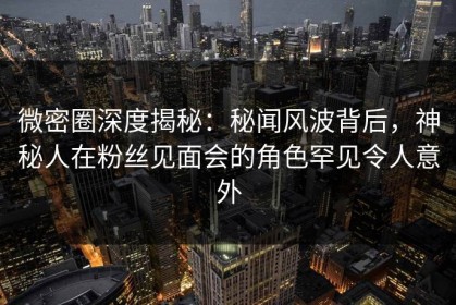 微密圈深度揭秘：秘闻风波背后，神秘人在粉丝见面会的角色罕见令人意外