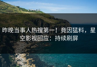 昨晚当事人热搜第一！竟因猛料，星空影视回应：持续刷屏