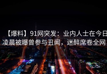【爆料】91网突发：业内人士在今日凌晨被曝曾参与丑闻，迷醉席卷全网
