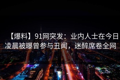 【爆料】91网突发：业内人士在今日凌晨被曝曾参与丑闻，迷醉席卷全网