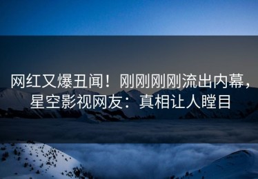 网红又爆丑闻！刚刚刚刚流出内幕，星空影视网友：真相让人瞠目