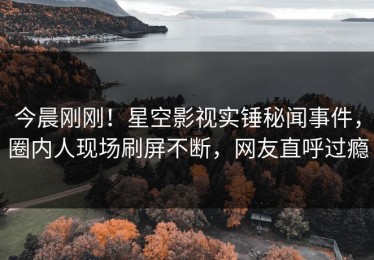 今晨刚刚！星空影视实锤秘闻事件，圈内人现场刷屏不断，网友直呼过瘾