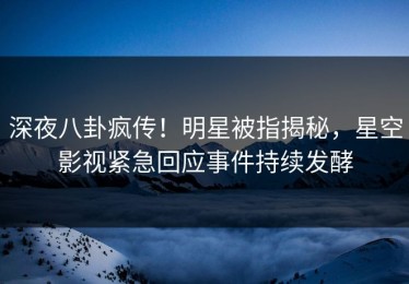 深夜八卦疯传！明星被指揭秘，星空影视紧急回应事件持续发酵