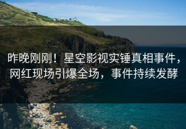 昨晚刚刚！星空影视实锤真相事件，网红现场引爆全场，事件持续发酵