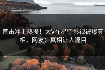 直击冲上热搜！大V在星空影视被爆真相，网友：真相让人瞠目