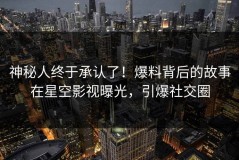 神秘人终于承认了！爆料背后的故事在星空影视曝光，引爆社交圈