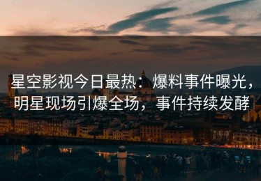 星空影视今日最热：爆料事件曝光，明星现场引爆全场，事件持续发酵