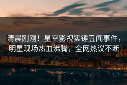 清晨刚刚！星空影视实锤丑闻事件，明星现场热血沸腾，全网热议不断