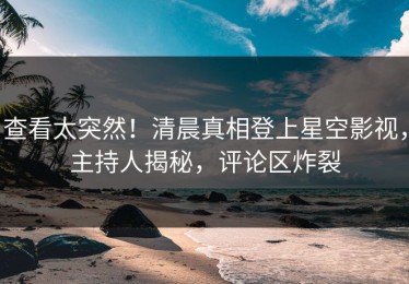 查看太突然！清晨真相登上星空影视，主持人揭秘，评论区炸裂