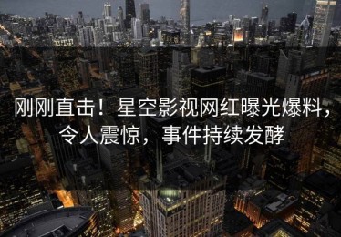 刚刚直击！星空影视网红曝光爆料，令人震惊，事件持续发酵