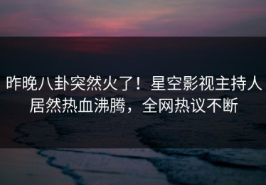 昨晚八卦突然火了！星空影视主持人居然热血沸腾，全网热议不断
