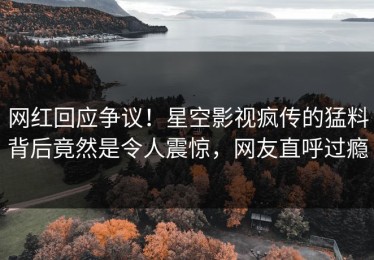 网红回应争议！星空影视疯传的猛料背后竟然是令人震惊，网友直呼过瘾
