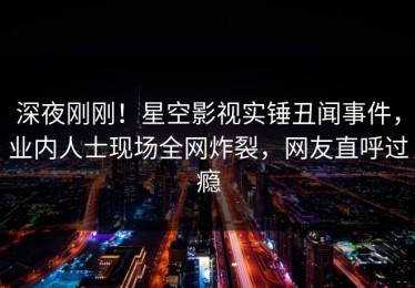 深夜刚刚！星空影视实锤丑闻事件，业内人士现场全网炸裂，网友直呼过瘾