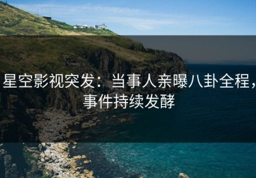 星空影视突发：当事人亲曝八卦全程，事件持续发酵