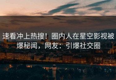 速看冲上热搜！圈内人在星空影视被爆秘闻，网友：引爆社交圈