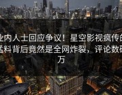 业内人士回应争议！星空影视疯传的猛料背后竟然是全网炸裂，评论数破万