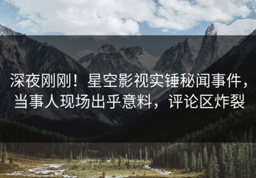 深夜刚刚！星空影视实锤秘闻事件，当事人现场出乎意料，评论区炸裂