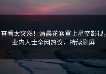 查看太突然！清晨花絮登上星空影视，业内人士全网热议，持续刷屏