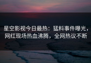 星空影视今日最热：猛料事件曝光，网红现场热血沸腾，全网热议不断
