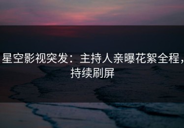 星空影视突发：主持人亲曝花絮全程，持续刷屏