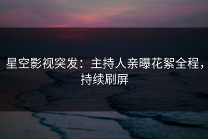 星空影视突发：主持人亲曝花絮全程，持续刷屏