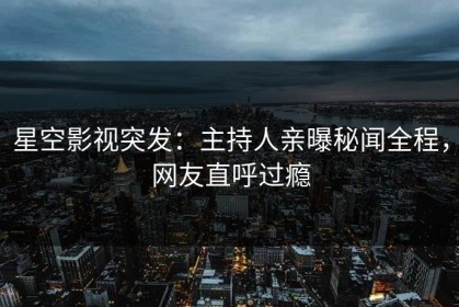 星空影视突发：主持人亲曝秘闻全程，网友直呼过瘾