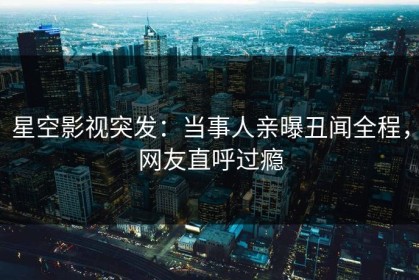 星空影视突发：当事人亲曝丑闻全程，网友直呼过瘾