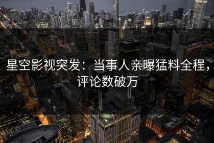 星空影视突发：当事人亲曝猛料全程，评论数破万