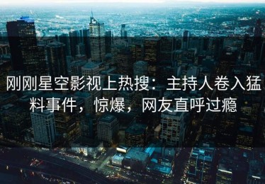 刚刚星空影视上热搜：主持人卷入猛料事件，惊爆，网友直呼过瘾