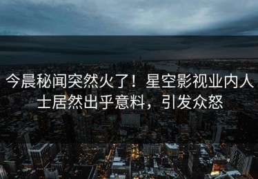 今晨秘闻突然火了！星空影视业内人士居然出乎意料，引发众怒