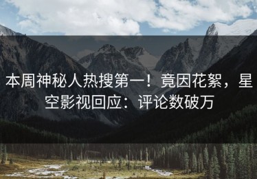 本周神秘人热搜第一！竟因花絮，星空影视回应：评论数破万
