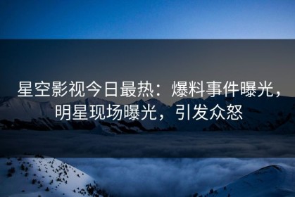 星空影视今日最热：爆料事件曝光，明星现场曝光，引发众怒