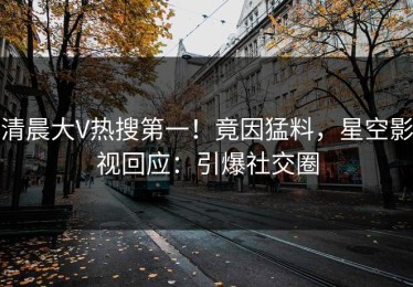 清晨大V热搜第一！竟因猛料，星空影视回应：引爆社交圈