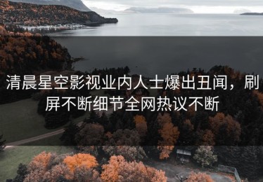 清晨星空影视业内人士爆出丑闻，刷屏不断细节全网热议不断