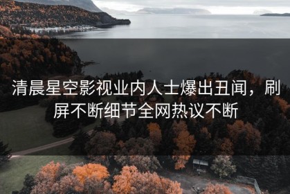 清晨星空影视业内人士爆出丑闻，刷屏不断细节全网热议不断