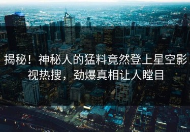 揭秘！神秘人的猛料竟然登上星空影视热搜，劲爆真相让人瞠目