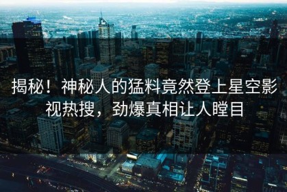 揭秘！神秘人的猛料竟然登上星空影视热搜，劲爆真相让人瞠目