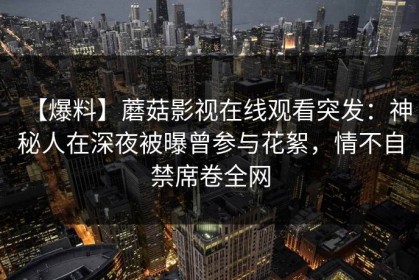 【爆料】蘑菇影视在线观看突发：神秘人在深夜被曝曾参与花絮，情不自禁席卷全网